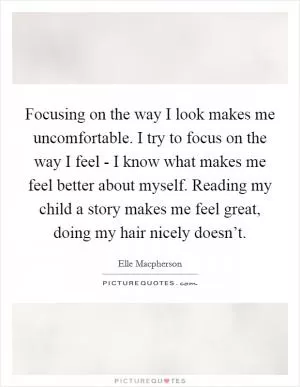 Focusing on the way I look makes me uncomfortable. I try to focus on the way I feel - I know what makes me feel better about myself. Reading my child a story makes me feel great, doing my hair nicely doesn’t Picture Quote #1