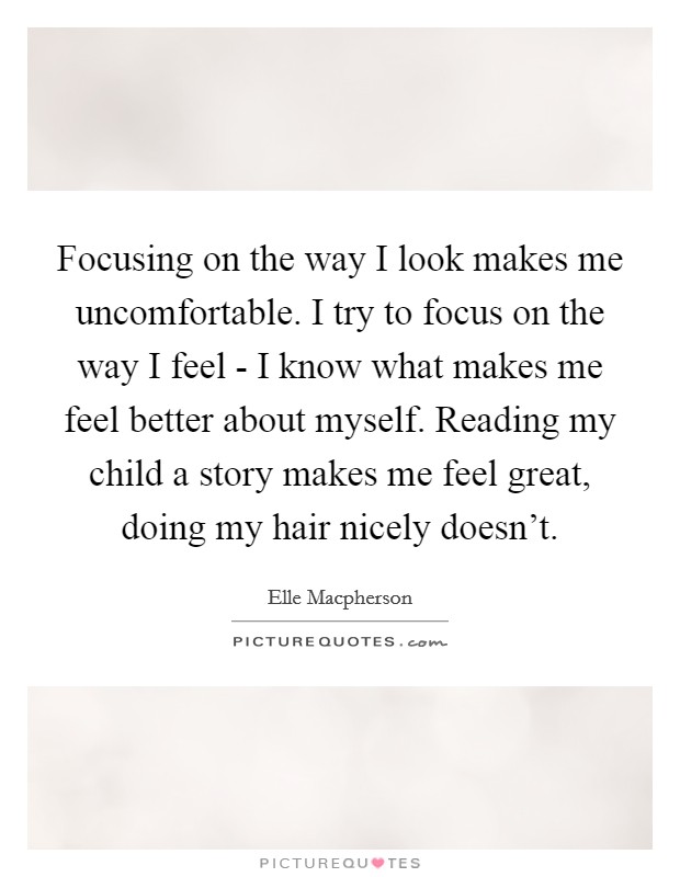 Focusing on the way I look makes me uncomfortable. I try to focus on the way I feel - I know what makes me feel better about myself. Reading my child a story makes me feel great, doing my hair nicely doesn't Picture Quote #1
