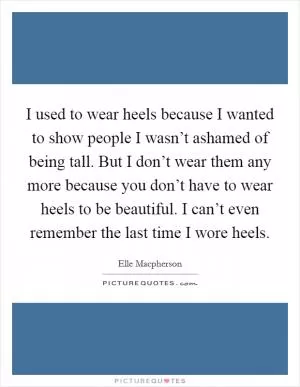 I used to wear heels because I wanted to show people I wasn’t ashamed of being tall. But I don’t wear them any more because you don’t have to wear heels to be beautiful. I can’t even remember the last time I wore heels Picture Quote #1