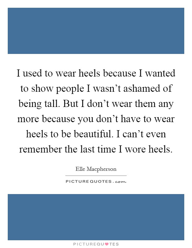 I used to wear heels because I wanted to show people I wasn't ashamed of being tall. But I don't wear them any more because you don't have to wear heels to be beautiful. I can't even remember the last time I wore heels Picture Quote #1