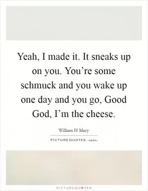 Yeah, I made it. It sneaks up on you. You’re some schmuck and you wake up one day and you go, Good God, I’m the cheese Picture Quote #1