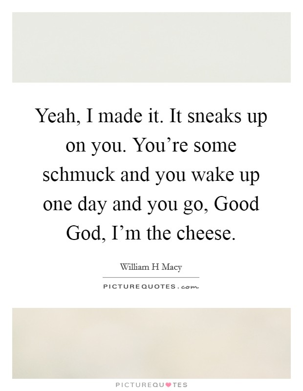 Yeah, I made it. It sneaks up on you. You're some schmuck and you wake up one day and you go, Good God, I'm the cheese Picture Quote #1
