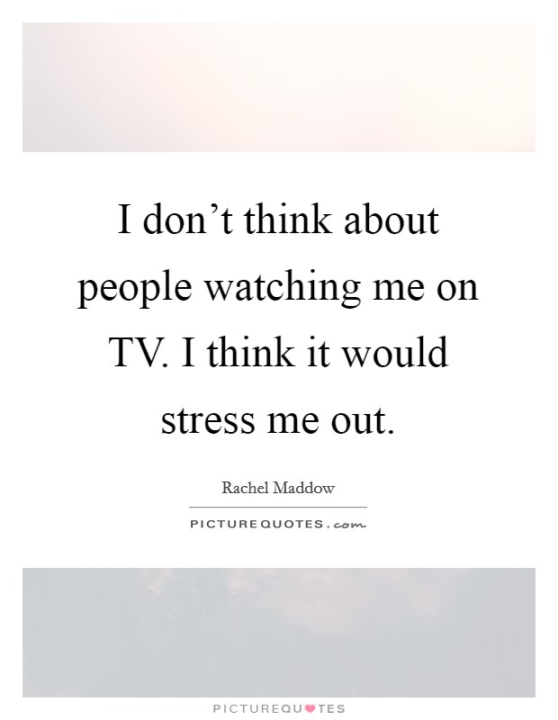 I don't think about people watching me on TV. I think it would stress me out Picture Quote #1