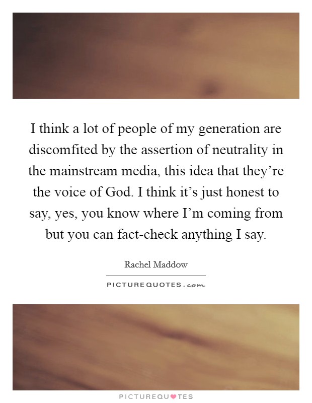 I think a lot of people of my generation are discomfited by the assertion of neutrality in the mainstream media, this idea that they're the voice of God. I think it's just honest to say, yes, you know where I'm coming from but you can fact-check anything I say Picture Quote #1