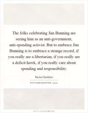 The folks celebrating Jim Bunning are seeing him as an anti-government, anti-spending activist. But to embrace Jim Bunning is to embrace a strange record, if you really are a libertarian, if you really are a deficit hawk, if you really care about spending and responsibility Picture Quote #1