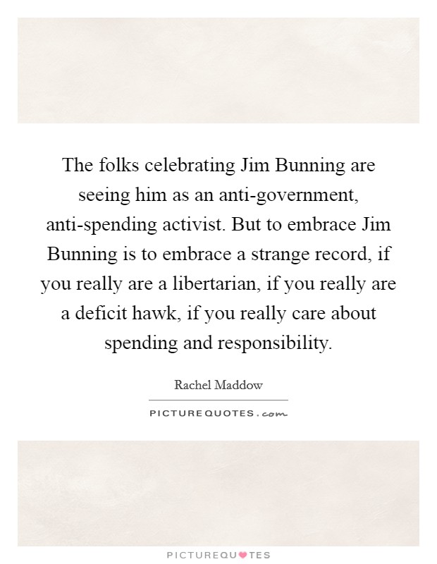 The folks celebrating Jim Bunning are seeing him as an anti-government, anti-spending activist. But to embrace Jim Bunning is to embrace a strange record, if you really are a libertarian, if you really are a deficit hawk, if you really care about spending and responsibility Picture Quote #1