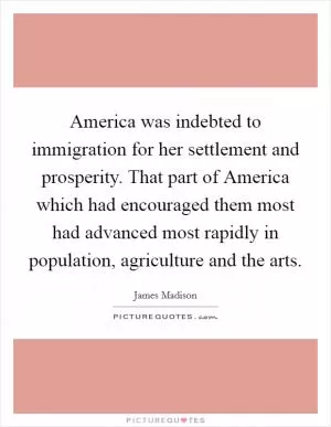 America was indebted to immigration for her settlement and prosperity. That part of America which had encouraged them most had advanced most rapidly in population, agriculture and the arts Picture Quote #1