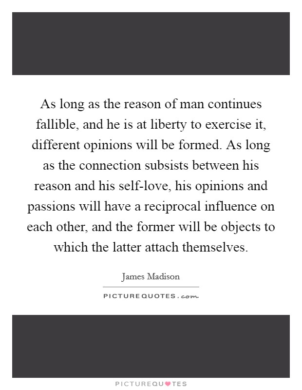 As long as the reason of man continues fallible, and he is at liberty to exercise it, different opinions will be formed. As long as the connection subsists between his reason and his self-love, his opinions and passions will have a reciprocal influence on each other, and the former will be objects to which the latter attach themselves Picture Quote #1