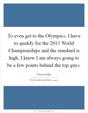 To even get to the Olympics, I have to qualify for the 2013 World Championships and the standard is high. I know I am always going to be a few points behind the top guys Picture Quote #1