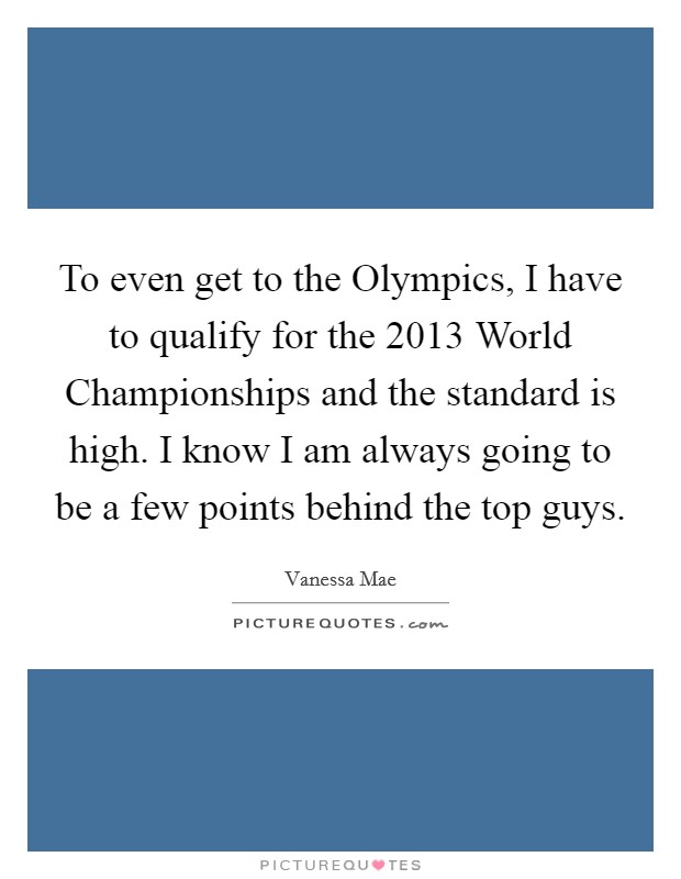 To even get to the Olympics, I have to qualify for the 2013 World Championships and the standard is high. I know I am always going to be a few points behind the top guys Picture Quote #1