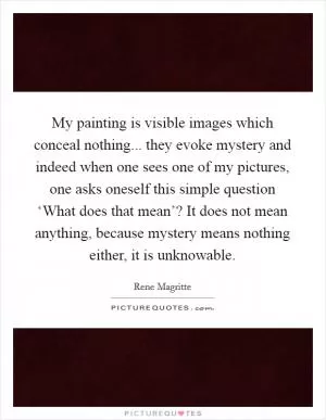 My painting is visible images which conceal nothing... they evoke mystery and indeed when one sees one of my pictures, one asks oneself this simple question ‘What does that mean’? It does not mean anything, because mystery means nothing either, it is unknowable Picture Quote #1
