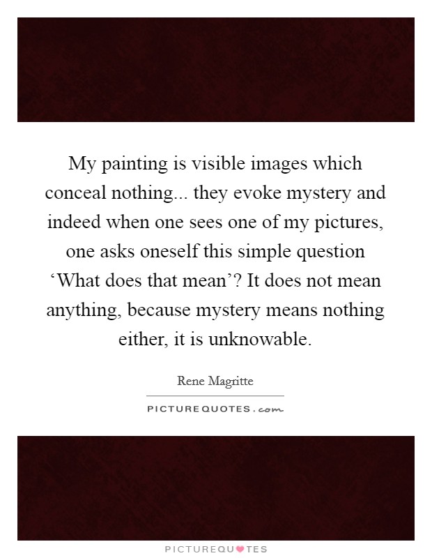 My painting is visible images which conceal nothing... they evoke mystery and indeed when one sees one of my pictures, one asks oneself this simple question ‘What does that mean'? It does not mean anything, because mystery means nothing either, it is unknowable Picture Quote #1