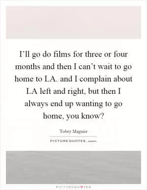 I’ll go do films for three or four months and then I can’t wait to go home to LA. and I complain about LA left and right, but then I always end up wanting to go home, you know? Picture Quote #1