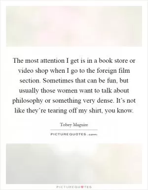 The most attention I get is in a book store or video shop when I go to the foreign film section. Sometimes that can be fun, but usually those women want to talk about philosophy or something very dense. It’s not like they’re tearing off my shirt, you know Picture Quote #1