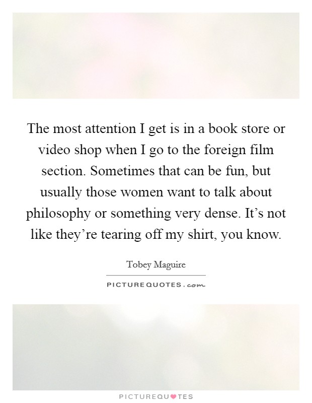 The most attention I get is in a book store or video shop when I go to the foreign film section. Sometimes that can be fun, but usually those women want to talk about philosophy or something very dense. It's not like they're tearing off my shirt, you know Picture Quote #1