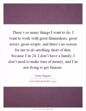 There’s so many things I want to do. I want to work with great filmmakers, great actors, great scripts. and there’s no reason for me to do anything short of that, because I’m 24, I don’t have a family, I don’t need to make tons of money, and I’m not dying to get famous Picture Quote #1
