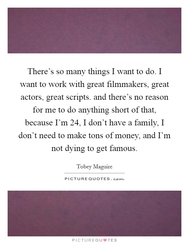 There's so many things I want to do. I want to work with great filmmakers, great actors, great scripts. and there's no reason for me to do anything short of that, because I'm 24, I don't have a family, I don't need to make tons of money, and I'm not dying to get famous Picture Quote #1