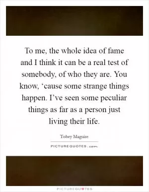 To me, the whole idea of fame and I think it can be a real test of somebody, of who they are. You know, ‘cause some strange things happen. I’ve seen some peculiar things as far as a person just living their life Picture Quote #1