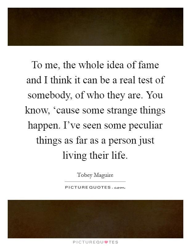 To me, the whole idea of fame and I think it can be a real test of somebody, of who they are. You know, ‘cause some strange things happen. I've seen some peculiar things as far as a person just living their life Picture Quote #1