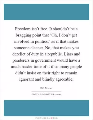 Freedom isn’t free. It shouldn’t be a bragging point that ‘Oh, I don’t get involved in politics,’ as if that makes someone cleaner. No, that makes you derelict of duty in a republic. Liars and panderers in government would have a much harder time of it if so many people didn’t insist on their right to remain ignorant and blindly agreeable Picture Quote #1