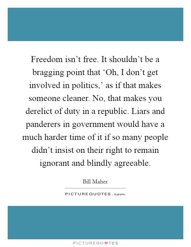 Freedom isn't free. It shouldn't be a bragging point that ‘Oh, I don't get involved in politics,' as if that makes someone cleaner. No, that makes you derelict of duty in a republic. Liars and panderers in government would have a much harder time of it if so many people didn't insist on their right to remain ignorant and blindly agreeable Picture Quote #1