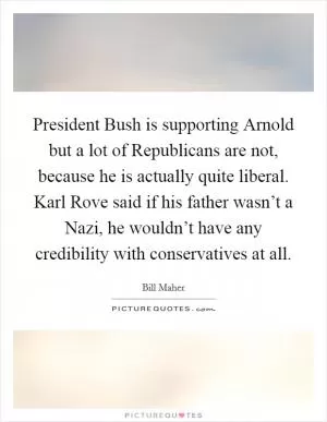 President Bush is supporting Arnold but a lot of Republicans are not, because he is actually quite liberal. Karl Rove said if his father wasn’t a Nazi, he wouldn’t have any credibility with conservatives at all Picture Quote #1