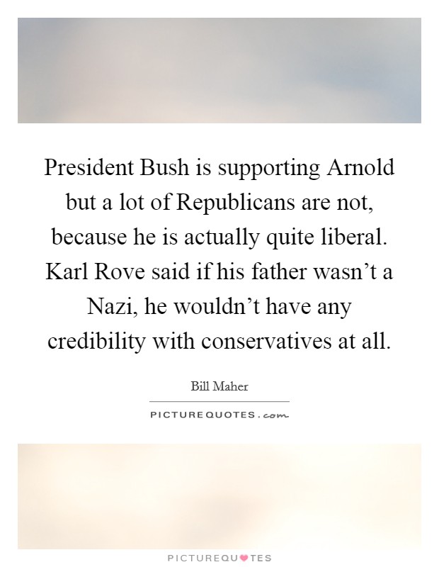 President Bush is supporting Arnold but a lot of Republicans are not, because he is actually quite liberal. Karl Rove said if his father wasn't a Nazi, he wouldn't have any credibility with conservatives at all Picture Quote #1