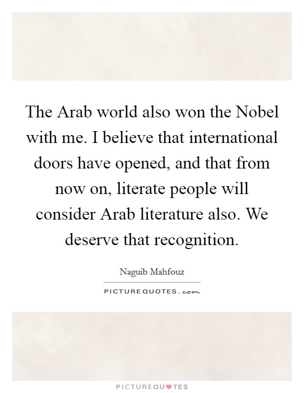 The Arab world also won the Nobel with me. I believe that international doors have opened, and that from now on, literate people will consider Arab literature also. We deserve that recognition Picture Quote #1
