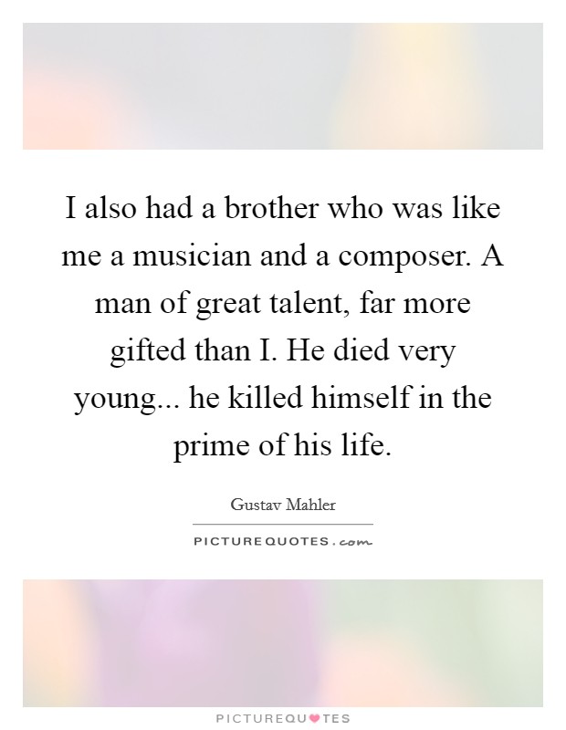 I also had a brother who was like me a musician and a composer. A man of great talent, far more gifted than I. He died very young... he killed himself in the prime of his life Picture Quote #1