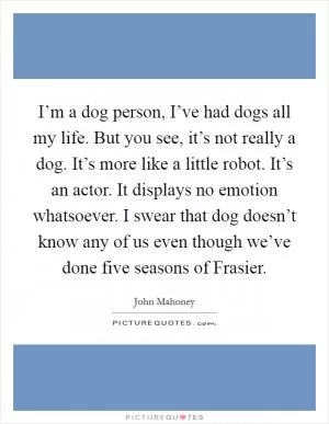 I’m a dog person, I’ve had dogs all my life. But you see, it’s not really a dog. It’s more like a little robot. It’s an actor. It displays no emotion whatsoever. I swear that dog doesn’t know any of us even though we’ve done five seasons of Frasier Picture Quote #1