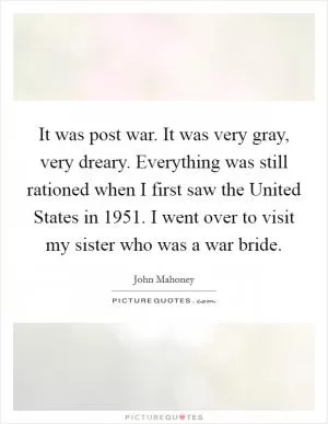 It was post war. It was very gray, very dreary. Everything was still rationed when I first saw the United States in 1951. I went over to visit my sister who was a war bride Picture Quote #1
