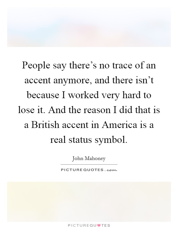 People say there's no trace of an accent anymore, and there isn't because I worked very hard to lose it. And the reason I did that is a British accent in America is a real status symbol Picture Quote #1