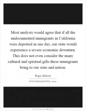 Most analysts would agree that if all the undocumented immigrants in California were deported in one day, our state would experience a severe economic downturn. This does not even consider the many cultural and spiritual gifts these immigrants bring to our state and nation Picture Quote #1