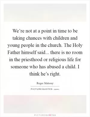 We’re not at a point in time to be taking chances with children and young people in the church. The Holy Father himself said... there is no room in the priesthood or religious life for someone who has abused a child. I think he’s right Picture Quote #1