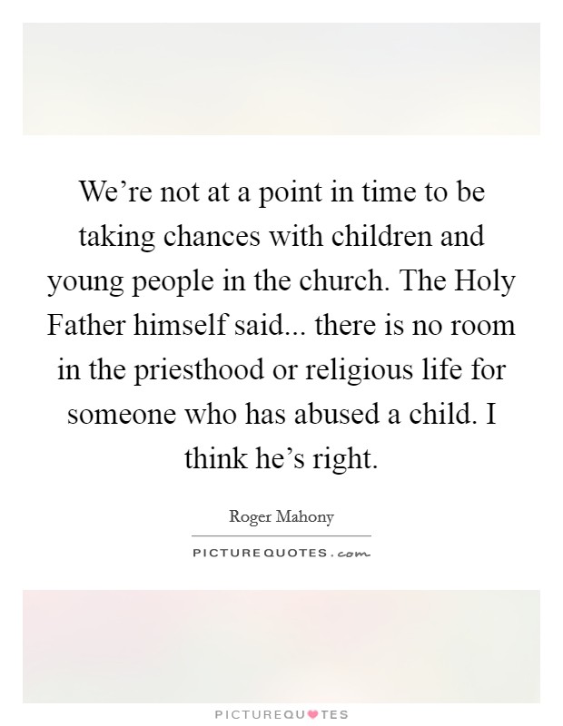 We're not at a point in time to be taking chances with children and young people in the church. The Holy Father himself said... there is no room in the priesthood or religious life for someone who has abused a child. I think he's right Picture Quote #1