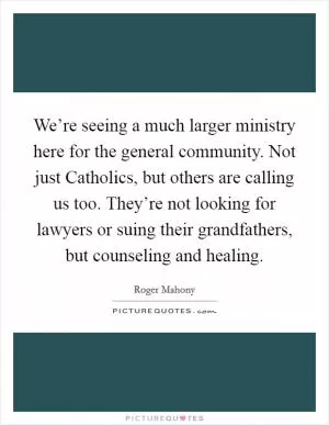 We’re seeing a much larger ministry here for the general community. Not just Catholics, but others are calling us too. They’re not looking for lawyers or suing their grandfathers, but counseling and healing Picture Quote #1