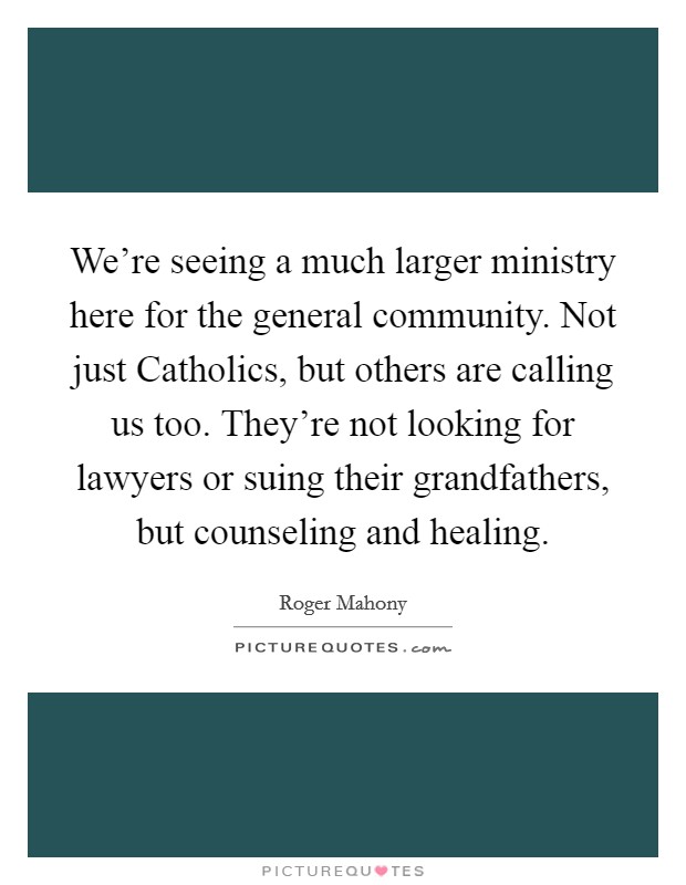 We're seeing a much larger ministry here for the general community. Not just Catholics, but others are calling us too. They're not looking for lawyers or suing their grandfathers, but counseling and healing Picture Quote #1