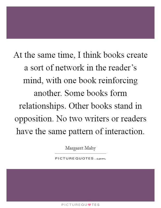 At the same time, I think books create a sort of network in the reader's mind, with one book reinforcing another. Some books form relationships. Other books stand in opposition. No two writers or readers have the same pattern of interaction Picture Quote #1