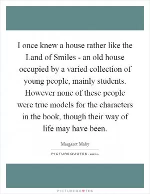 I once knew a house rather like the Land of Smiles - an old house occupied by a varied collection of young people, mainly students. However none of these people were true models for the characters in the book, though their way of life may have been Picture Quote #1