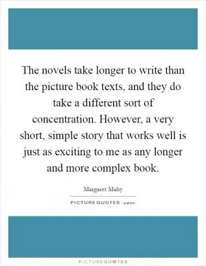 The novels take longer to write than the picture book texts, and they do take a different sort of concentration. However, a very short, simple story that works well is just as exciting to me as any longer and more complex book Picture Quote #1