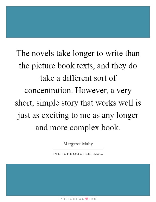 The novels take longer to write than the picture book texts, and they do take a different sort of concentration. However, a very short, simple story that works well is just as exciting to me as any longer and more complex book Picture Quote #1
