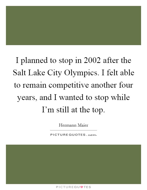 I planned to stop in 2002 after the Salt Lake City Olympics. I felt able to remain competitive another four years, and I wanted to stop while I’m still at the top Picture Quote #1