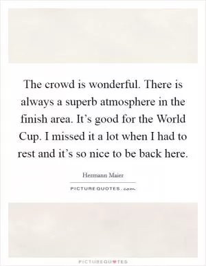 The crowd is wonderful. There is always a superb atmosphere in the finish area. It’s good for the World Cup. I missed it a lot when I had to rest and it’s so nice to be back here Picture Quote #1