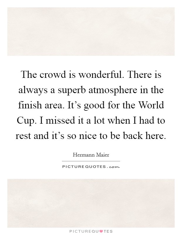 The crowd is wonderful. There is always a superb atmosphere in the finish area. It's good for the World Cup. I missed it a lot when I had to rest and it's so nice to be back here Picture Quote #1