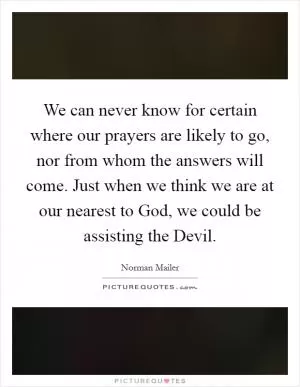 We can never know for certain where our prayers are likely to go, nor from whom the answers will come. Just when we think we are at our nearest to God, we could be assisting the Devil Picture Quote #1