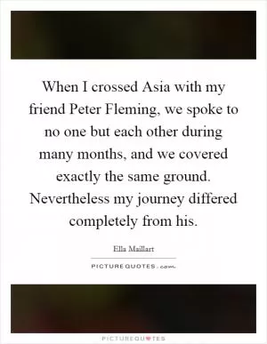 When I crossed Asia with my friend Peter Fleming, we spoke to no one but each other during many months, and we covered exactly the same ground. Nevertheless my journey differed completely from his Picture Quote #1