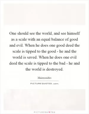 One should see the world, and see himself as a scale with an equal balance of good and evil. When he does one good deed the scale is tipped to the good - he and the world is saved. When he does one evil deed the scale is tipped to the bad - he and the world is destroyed Picture Quote #1