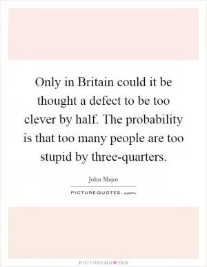Only in Britain could it be thought a defect to be too clever by half. The probability is that too many people are too stupid by three-quarters Picture Quote #1