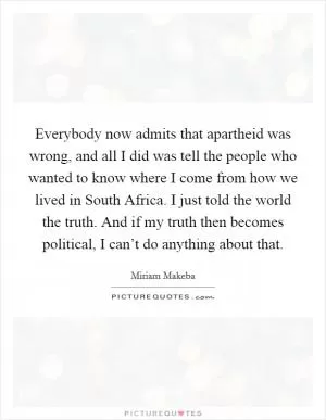 Everybody now admits that apartheid was wrong, and all I did was tell the people who wanted to know where I come from how we lived in South Africa. I just told the world the truth. And if my truth then becomes political, I can’t do anything about that Picture Quote #1