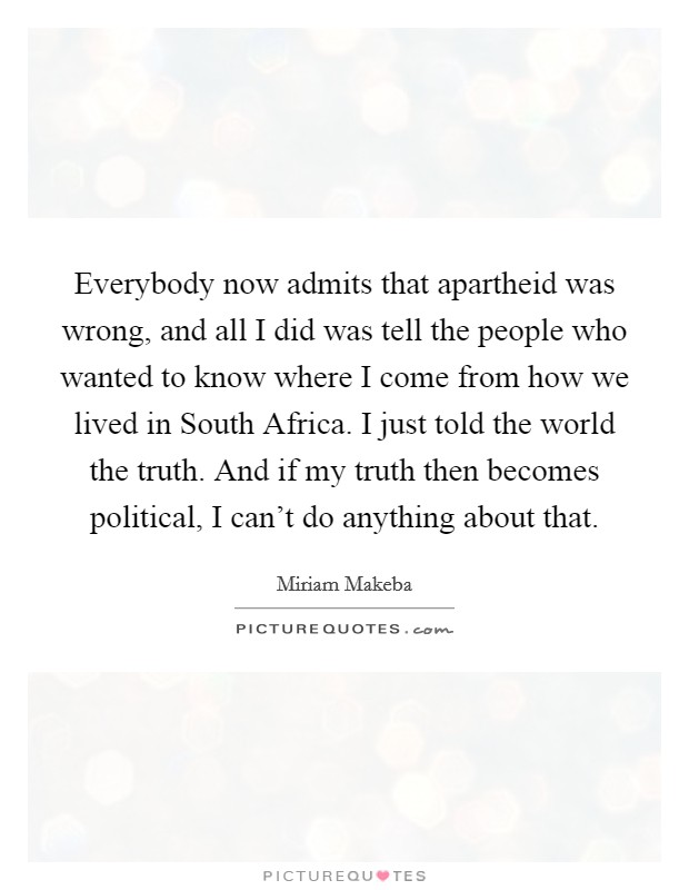 Everybody now admits that apartheid was wrong, and all I did was tell the people who wanted to know where I come from how we lived in South Africa. I just told the world the truth. And if my truth then becomes political, I can't do anything about that Picture Quote #1